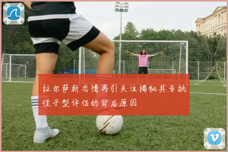 拉尔萨新恋情再引关注揭秘其专挑侄子型伴侣的背后原因