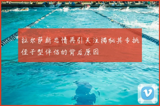 拉尔萨新恋情再引关注揭秘其专挑侄子型伴侣的背后原因